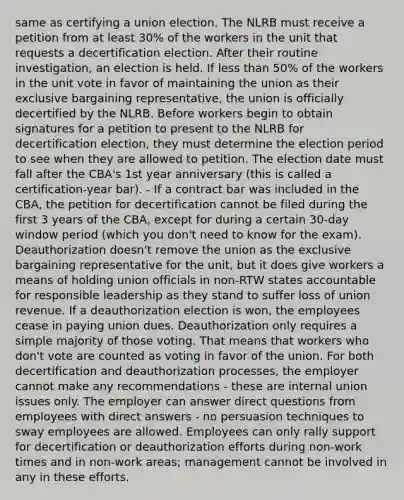 same as certifying a union election. The NLRB must receive a petition from at least 30% of the workers in the unit that requests a decertification election. After their routine investigation, an election is held. If less than 50% of the workers in the unit vote in favor of maintaining the union as their exclusive bargaining representative, the union is officially decertified by the NLRB. Before workers begin to obtain signatures for a petition to present to the NLRB for decertification election, they must determine the election period to see when they are allowed to petition. The election date must fall after the CBA's 1st year anniversary (this is called a certification-year bar). - If a contract bar was included in the CBA, the petition for decertification cannot be filed during the first 3 years of the CBA, except for during a certain 30-day window period (which you don't need to know for the exam). Deauthorization doesn't remove the union as the exclusive bargaining representative for the unit, but it does give workers a means of holding union officials in non-RTW states accountable for responsible leadership as they stand to suffer loss of union revenue. If a deauthorization election is won, the employees cease in paying union dues. Deauthorization only requires a simple majority of those voting. That means that workers who don't vote are counted as voting in favor of the union. For both decertification and deauthorization processes, the employer cannot make any recommendations - these are internal union issues only. The employer can answer direct questions from employees with direct answers - no persuasion techniques to sway employees are allowed. Employees can only rally support for decertification or deauthorization efforts during non-work times and in non-work areas; management cannot be involved in any in these efforts.