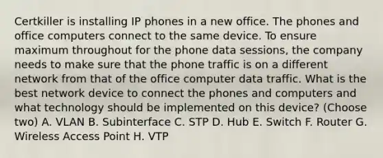 Certkiller is installing IP phones in a new office. The phones and office computers connect to the same device. To ensure maximum throughout for the phone data sessions, the company needs to make sure that the phone traffic is on a different network from that of the office computer data traffic. What is the best network device to connect the phones and computers and what technology should be implemented on this device? (Choose two) A. VLAN B. Subinterface C. STP D. Hub E. Switch F. Router G. Wireless Access Point H. VTP