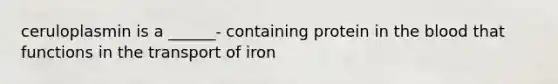 ceruloplasmin is a ______- containing protein in the blood that functions in the transport of iron