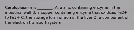 Ceruloplasmin is ________. A. a zinc-containing enzyme in the intestinal wall B. a copper-containing enzyme that oxidizes Fe2+ to Fe3+ C. the storage form of iron in the liver D. a component of the electron transport system