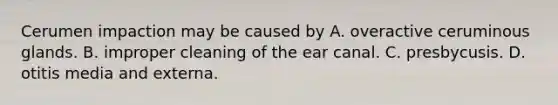 Cerumen impaction may be caused by A. overactive ceruminous glands. B. improper cleaning of the ear canal. C. presbycusis. D. otitis media and externa.