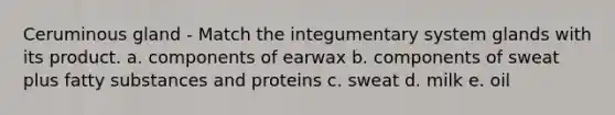 Ceruminous gland - Match the integumentary system glands with its product. a. components of earwax b. components of sweat plus fatty substances and proteins c. sweat d. milk e. oil