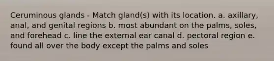 Ceruminous glands - Match gland(s) with its location. a. axillary, anal, and genital regions b. most abundant on the palms, soles, and forehead c. line the external ear canal d. pectoral region e. found all over the body except the palms and soles