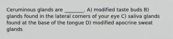 Ceruminous glands are ________. A) modified taste buds B) glands found in the lateral corners of your eye C) saliva glands found at the base of the tongue D) modified apocrine sweat glands