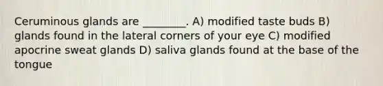 Ceruminous glands are ________. A) modified taste buds B) glands found in the lateral corners of your eye C) modified apocrine sweat glands D) saliva glands found at the base of the tongue