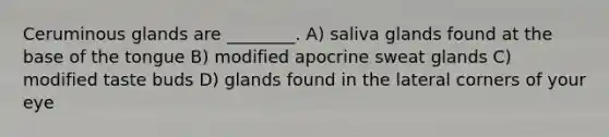 Ceruminous glands are ________. A) saliva glands found at the base of the tongue B) modified apocrine sweat glands C) modified taste buds D) glands found in the lateral corners of your eye