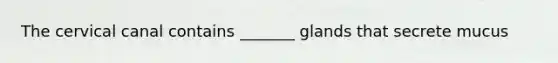 The cervical canal contains _______ glands that secrete mucus