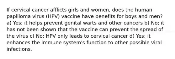 If cervical cancer afflicts girls and women, does the human papilloma virus (HPV) vaccine have benefits for boys and men? a) Yes; it helps prevent genital warts and other cancers b) No; it has not been shown that the vaccine can prevent the spread of the virus c) No; HPV only leads to cervical cancer d) Yes; it enhances the immune system's function to other possible viral infections.