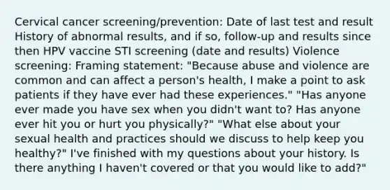 Cervical cancer screening/prevention: Date of last test and result History of abnormal results, and if so, follow-up and results since then HPV vaccine STI screening (date and results) Violence screening: Framing statement: "Because abuse and violence are common and can affect a person's health, I make a point to ask patients if they have ever had these experiences." "Has anyone ever made you have sex when you didn't want to? Has anyone ever hit you or hurt you physically?" "What else about your sexual health and practices should we discuss to help keep you healthy?" I've finished with my questions about your history. Is there anything I haven't covered or that you would like to add?"