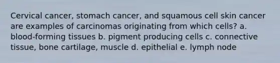 Cervical cancer, stomach cancer, and squamous cell skin cancer are examples of carcinomas originating from which cells? a. blood-forming tissues b. pigment producing cells c. connective tissue, bone cartilage, muscle d. epithelial e. lymph node