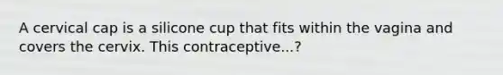 A cervical cap is a silicone cup that fits within the vagina and covers the cervix. This contraceptive...?