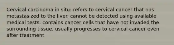 Cervical carcinoma in situ: refers to cervical cancer that has metastasized to the liver. cannot be detected using available medical tests. contains cancer cells that have not invaded the surrounding tissue. usually progresses to cervical cancer even after treatment