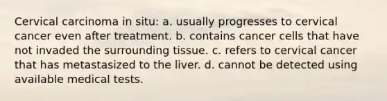 Cervical carcinoma in situ: a. usually progresses to cervical cancer even after treatment. b. contains cancer cells that have not invaded the surrounding tissue. c. refers to cervical cancer that has metastasized to the liver. d. cannot be detected using available medical tests.