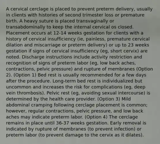 A cervical cerclage is placed to prevent preterm delivery, usually in clients with histories of second trimester loss or premature birth. A heavy suture is placed transvaginally or transabdominally to keep the internal cervical os closed. Placement occurs at 12-14 weeks gestation for clients with a history of cervical insufficiency (ie, painless, premature cervical dilation and miscarriage or preterm delivery) or up to 23 weeks gestation if signs of cervical insufficiency (eg, short cervix) are noted. Discharge instructions include activity restriction and recognition of signs of preterm labor (eg, low back aches, contractions, pelvic pressure) and rupture of membranes (Option 2). (Option 1) Bed rest is usually recommended for a few days after the procedure. Long-term bed rest is individualized but uncommon and increases the risk for complications (eg, deep vein thrombosis). Pelvic rest (eg, avoiding sexual intercourse) is determined by the health care provider. (Option 3) Mild abdominal cramping following cerclage placement is common; however, regular contractions, pelvic pressure, and low back aches may indicate preterm labor. (Option 4) The cerclage remains in place until 36-37 weeks gestation. Early removal is indicated by rupture of membranes (to prevent infection) or preterm labor (to prevent damage to the cervix as it dilates).