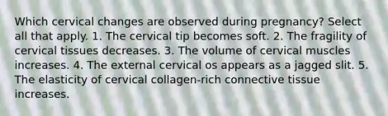 Which cervical changes are observed during pregnancy? Select all that apply. 1. The cervical tip becomes soft. 2. The fragility of cervical tissues decreases. 3. The volume of cervical muscles increases. 4. The external cervical os appears as a jagged slit. 5. The elasticity of cervical collagen-rich <a href='https://www.questionai.com/knowledge/kYDr0DHyc8-connective-tissue' class='anchor-knowledge'>connective tissue</a> increases.