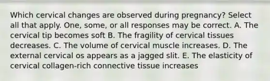 Which cervical changes are observed during pregnancy? Select all that apply. One, some, or all responses may be correct. A. The cervical tip becomes soft B. The fragility of cervical tissues decreases. C. The volume of cervical muscle increases. D. The external cervical os appears as a jagged slit. E. The elasticity of cervical collagen-rich connective tissue increases