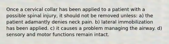 Once a cervical collar has been applied to a patient with a possible spinal injury, it should not be removed unless: a) the patient adamantly denies neck pain. b) lateral immobilization has been applied. c) it causes a problem managing the airway. d) sensory and motor functions remain intact.