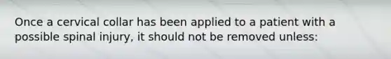 Once a cervical collar has been applied to a patient with a possible spinal injury, it should not be removed unless: