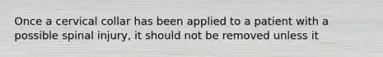 Once a cervical collar has been applied to a patient with a possible spinal injury, it should not be removed unless it
