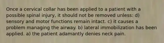 Once a cervical collar has been applied to a patient with a possible spinal injury, it should not be removed unless: d) sensory and motor functions remain intact. c) it causes a problem managing the airway. b) lateral immobilization has been applied. a) the patient adamantly denies neck pain.