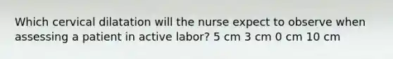 Which cervical dilatation will the nurse expect to observe when assessing a patient in active labor? 5 cm 3 cm 0 cm 10 cm