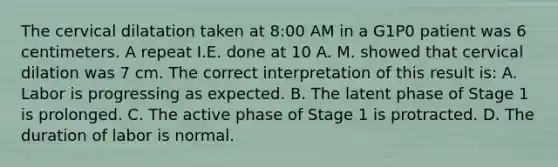 The cervical dilatation taken at 8:00 AM in a G1P0 patient was 6 centimeters. A repeat I.E. done at 10 A. M. showed that cervical dilation was 7 cm. The correct interpretation of this result is: A. Labor is progressing as expected. B. The latent phase of Stage 1 is prolonged. C. The active phase of Stage 1 is protracted. D. The duration of labor is normal.