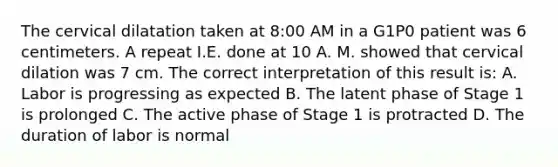 The cervical dilatation taken at 8:00 AM in a G1P0 patient was 6 centimeters. A repeat I.E. done at 10 A. M. showed that cervical dilation was 7 cm. The correct interpretation of this result is: A. Labor is progressing as expected B. The latent phase of Stage 1 is prolonged C. The active phase of Stage 1 is protracted D. The duration of labor is normal