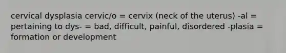 cervical dysplasia cervic/o = cervix (neck of the uterus) -al = pertaining to dys- = bad, difficult, painful, disordered -plasia = formation or development