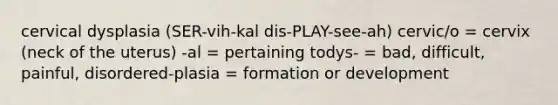 cervical dysplasia (SER-vih-kal dis-PLAY-see-ah) cervic/o = cervix (neck of the uterus) -al = pertaining todys- = bad, difficult, painful, disordered-plasia = formation or development