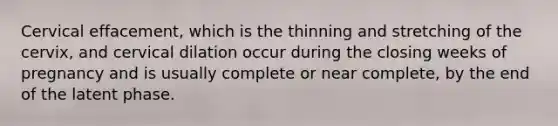 Cervical effacement, which is the thinning and stretching of the cervix, and cervical dilation occur during the closing weeks of pregnancy and is usually complete or near complete, by the end of the latent phase.