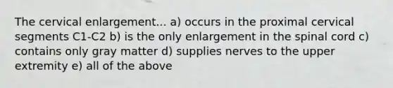 The cervical enlargement... a) occurs in the proximal cervical segments C1-C2 b) is the only enlargement in the spinal cord c) contains only gray matter d) supplies nerves to the upper extremity e) all of the above