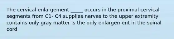 The cervical enlargement _____ occurs in the proximal cervical segments from C1- C4 supplies nerves to the upper extremity contains only gray matter is the only enlargement in the spinal cord