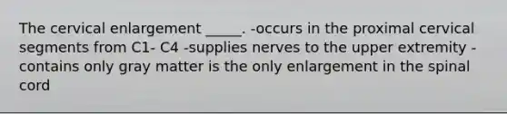 The cervical enlargement _____. -occurs in the proximal cervical segments from C1- C4 -supplies nerves to the upper extremity -contains only gray matter is the only enlargement in the spinal cord