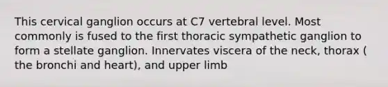 This cervical ganglion occurs at C7 vertebral level. Most commonly is fused to the first thoracic sympathetic ganglion to form a stellate ganglion. Innervates viscera of the neck, thorax ( the bronchi and heart), and upper limb