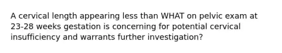 A cervical length appearing less than WHAT on pelvic exam at 23-28 weeks gestation is concerning for potential cervical insufficiency and warrants further investigation?