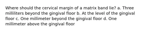 Where should the cervical margin of a matrix band lie? a. Three milliliters beyond the gingival floor b. At the level of the gingival floor c. One millimeter beyond the gingival floor d. One millimeter above the gingival floor