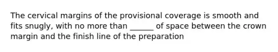 The cervical margins of the provisional coverage is smooth and fits snugly, with no more than ______ of space between the crown margin and the finish line of the preparation