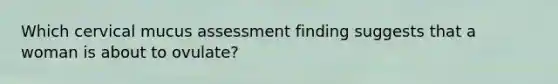 Which cervical mucus assessment finding suggests that a woman is about to ovulate?