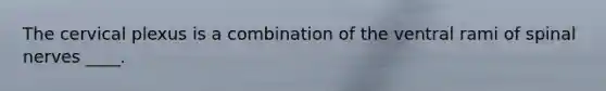 The cervical plexus is a combination of the ventral rami of spinal nerves ____.