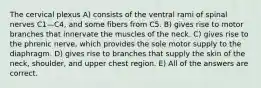 The cervical plexus A) consists of the ventral rami of spinal nerves C1—C4, and some fibers from C5. B) gives rise to motor branches that innervate the muscles of the neck. C) gives rise to the phrenic nerve, which provides the sole motor supply to the diaphragm. D) gives rise to branches that supply the skin of the neck, shoulder, and upper chest region. E) All of the answers are correct.