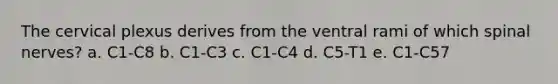 The cervical plexus derives from the ventral rami of which spinal nerves? a. C1-C8 b. C1-C3 c. C1-C4 d. C5-T1 e. C1-C57