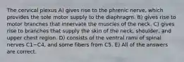 The cervical plexus A) gives rise to the phrenic nerve, which provides the sole motor supply to the diaphragm. B) gives rise to motor branches that innervate the muscles of the neck. C) gives rise to branches that supply the skin of the neck, shoulder, and upper chest region. D) consists of the ventral rami of spinal nerves C1−C4, and some fibers from C5. E) All of the answers are correct.