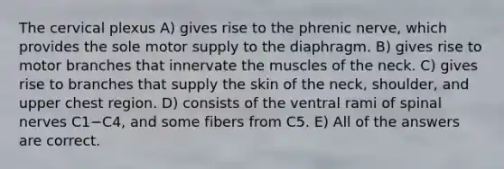 The cervical plexus A) gives rise to the phrenic nerve, which provides the sole motor supply to the diaphragm. B) gives rise to motor branches that innervate the muscles of the neck. C) gives rise to branches that supply the skin of the neck, shoulder, and upper chest region. D) consists of the ventral rami of <a href='https://www.questionai.com/knowledge/kyBL1dWgAx-spinal-nerves' class='anchor-knowledge'>spinal nerves</a> C1−C4, and some fibers from C5. E) All of the answers are correct.