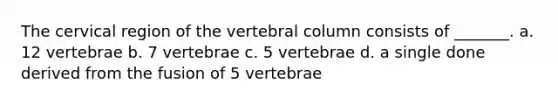 The cervical region of the vertebral column consists of _______. a. 12 vertebrae b. 7 vertebrae c. 5 vertebrae d. a single done derived from the fusion of 5 vertebrae