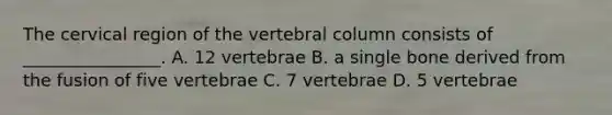 The cervical region of the vertebral column consists of ________________. A. 12 vertebrae B. a single bone derived from the fusion of five vertebrae C. 7 vertebrae D. 5 vertebrae