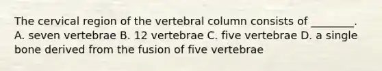 The cervical region of the vertebral column consists of ________. A. seven vertebrae B. 12 vertebrae C. five vertebrae D. a single bone derived from the fusion of five vertebrae