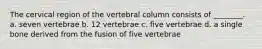 The cervical region of the vertebral column consists of ________. a. seven vertebrae b. 12 vertebrae c. five vertebrae d. a single bone derived from the fusion of five vertebrae