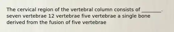 The cervical region of the vertebral column consists of ________. seven vertebrae 12 vertebrae five vertebrae a single bone derived from the fusion of five vertebrae