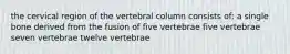 the cervical region of the vertebral column consists of: a single bone derived from the fusion of five vertebrae five vertebrae seven vertebrae twelve vertebrae