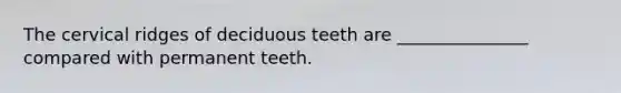 The cervical ridges of deciduous teeth are _______________ compared with permanent teeth.